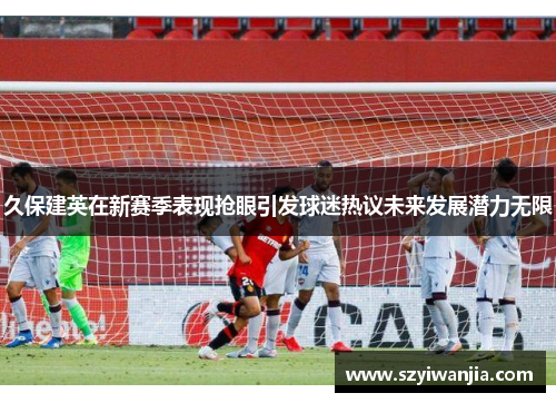 久保建英在新赛季表现抢眼引发球迷热议未来发展潜力无限