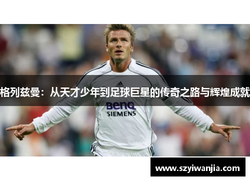 格列兹曼：从天才少年到足球巨星的传奇之路与辉煌成就